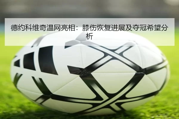 德约科维奇温网亮相：膝伤恢复进展及夺冠希望分析