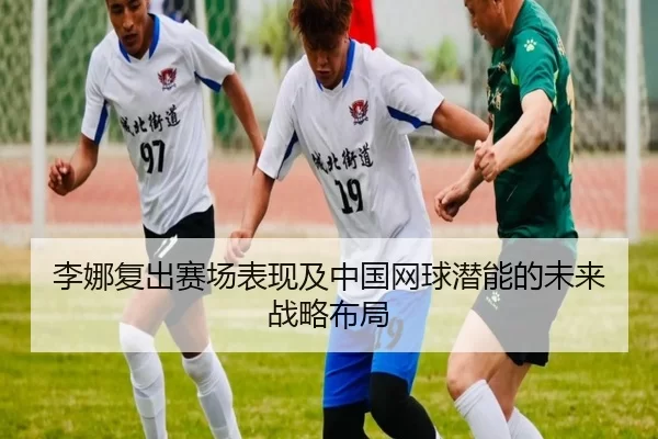 李娜复出赛场表现及中国网球潜能的未来战略布局