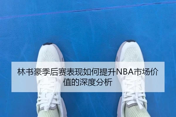 林书豪季后赛表现如何提升NBA市场价值的深度分析