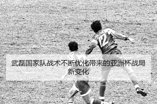 武磊国家队战术不断优化带来的亚洲杯战局新变化
